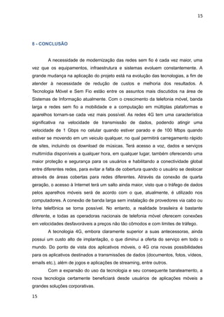 15




8 - CONCLUSÃO


        A necessidade de modernização das redes sem fio é cada vez maior, uma
vez que os equipamentos, infraestrutura e sistemas evoluem constantemente. A
grande mudança na aplicação do projeto está na evolução das tecnologias, a fim de
atender à necessidade de redução de custos e melhoria dos resultados. A
Tecnologia Móvel e Sem Fio estão entre os assuntos mais discutidos na área de
Sistemas de Informação atualmente. Com o crescimento da telefonia móvel, banda
larga e redes sem fio a mobilidade e a computação em múltiplas plataformas e
aparelhos tornam-se cada vez mais possível. As redes 4G tem uma característica
significativa na velocidade de transmissão de dados, podendo atingir uma
velocidade de 1 Gbps no celular quando estiver parado e de 100 Mbps quando
estiver se movendo em um veiculo qualquer, no qual permitirá carregamento rápido
de sites, incluindo os download de músicas. Terá acesso a voz, dados e serviços
multimídia disponíveis a qualquer hora, em qualquer lugar, também oferecendo uma
maior proteção e segurança para os usuários e habilitando a conectividade global
entre diferentes redes, para evitar a falta de cobertura quando o usuário se deslocar
através de áreas cobertas para redes diferentes. Através da conexão de quarta
geração, o acesso à Internet terá um salto ainda maior, visto que o tráfego de dados
pelos aparelhos móveis será de acordo com o que, atualmente, é utilizado nos
computadores. A conexão de banda larga sem instalação de provedores via cabo ou
linha telefônica se torna possível. No entanto, a realidade brasileira é bastante
diferente, e todas as operadoras nacionais de telefonia móvel oferecem conexões
em velocidades desfavoráveis a preços não tão cômodos e com limites de tráfego.
        A tecnologia 4G, embora claramente superior a suas antecessoras, ainda
possui um custo alto de implantação, o que diminui a oferta do serviço em todo o
mundo. Do ponto de vista dos aplicativos móveis, o 4G cria novas possibilidades
para os aplicativos destinados a transmissões de dados (documentos, fotos, vídeos,
emails etc.), além de jogos e aplicações de streaming, entre outros.
        Com a expansão do uso da tecnologia e seu consequente barateamento, a
nova tecnologia certamente beneficiará desde usuários de aplicações móveis a
grandes soluções corporativas.

15
 