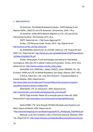 16




9 - BIBLIOGRAFIA


        3G Americas. The Mobile Broadband Evolution: 3GPP Release 8 and
Beyond HSPA+, SAE/LTE and LTE-Advanced. 3G Americas, 2009. 178 p.
        3G Americas. GSM-UMTS Network Migration to LTE: LTE and 2G-3G
interworking functions. 3G Americas, 2010. 42 p.
        3GPP. Disponível em: < http://www.3gpp.org/LTE
        Anritsu. LTE Resource Guide. Anritsu, 2010. 18p. Disponível em:
http://www.eu.anritsu.com/lte_resources
        AL-SHAHRANI, Abdurrhman; AL-OLYANI, Hammod. LTE: Project EE-424.
2009. 21p. Disponível em: http://faculty.ksu.edu.sa/adelali/Student%20Presentations
%20May%202008/LTE.pdf
        Anritsu. White paper: Future technologies and testing for fixed Mobile
convergence, SAE and LTE in cellular mobile communication. Anritsu, 2010. 38 p.
Disponível em: http://www.eu.anritsu.com/lte_white_paper
        DAHLMAN, Erik; PARKVALL, Stefan; SKÖLD, Johan; BEMING, Per. 3G
Evolution: HSPA and LTE for Mobile Broadband. San Diego: Elsevier, 2007. 485 p.
        D’ÁVILA, César Kyn. LTE: Long Term Evolution – Arquitetura Básica e
Acesso Múltiplo. 2009. Disponível em :
http://www.cedet.com.br/index.php?/Tutoriais/Telecom/lte-long-term-evolution-
arquitetura-basica-e-acesso-multiplo.html
        ERICSSON. LTE: an introduction. 2009. Disponível em:
http://www.ericsson.com/res/docs/whitepapers/lte_overview.pdf
        MOTA,Tiago Andrade. Redes 3G e evolução para as redes 4G. 2009.
Disponível em: http://www.teleco.com.br/tutoriais/tutorialev4g/Default.asp


        QUALCOMM. LTE: Uma Solução OFDMA Otimizada para Espectro com
Maior largura de Banda. 2009. Disponível em:
<http://www.tecnologia3g.com.br/site/pt/images/pdf/LTE_Whitepaper_Dez09final.pdf
        Motorola. Long Term Evolution (LTE): A Technical Overview. Motorola, 2009.
15p. Disponível em: http://www.motorola.com/staticfiles/Business/Solutions/Industry

16
 