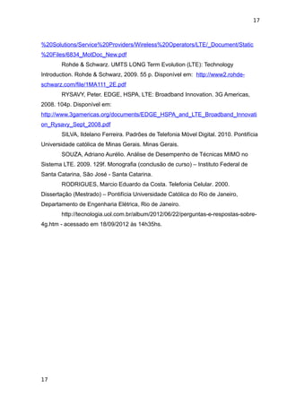 17



%20Solutions/Service%20Providers/Wireless%20Operators/LTE/_Document/Static
%20Files/6834_MotDoc_New.pdf
       Rohde & Schwarz. UMTS LONG Term Evolution (LTE): Technology
Introduction. Rohde & Schwarz, 2009. 55 p. Disponível em: http://www2.rohde-
schwarz.com/file/1MA111_2E.pdf
       RYSAVY, Peter. EDGE, HSPA, LTE: Broadband Innovation. 3G Americas,
2008. 104p. Disponível em:
http://www.3gamericas.org/documents/EDGE_HSPA_and_LTE_Broadband_Innovati
on_Rysavy_Sept_2008.pdf
       SILVA, Ildelano Ferreira. Padrões de Telefonia Móvel Digital. 2010. Pontifícia
Universidade católica de Minas Gerais. Minas Gerais.
       SOUZA, Adriano Aurélio. Análise de Desempenho de Técnicas MIMO no
Sistema LTE. 2009. 129f. Monografia (conclusão de curso) – Instituto Federal de
Santa Catarina, São José - Santa Catarina.
       RODRIGUES, Marcio Eduardo da Costa. Telefonia Celular. 2000.
Dissertação (Mestrado) – Pontifícia Universidade Católica do Rio de Janeiro,
Departamento de Engenharia Elétrica, Rio de Janeiro.
       http://tecnologia.uol.com.br/album/2012/06/22/perguntas-e-respostas-sobre-
4g.htm - acessado em 18/09/2012 às 14h35hs.




17
 