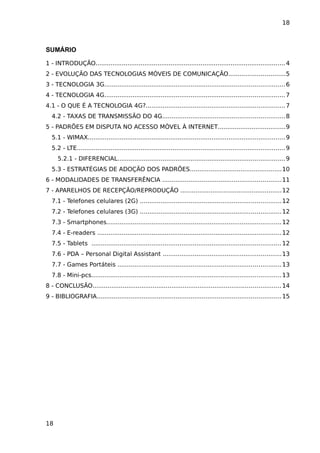 18



SUMÁRIO

1 - INTRODUÇÃO..................................................................................................... 4
2 - EVOLUÇÃO DAS TECNOLOGIAS MÓVEIS DE COMUNICAÇÃO..............................5
3 - TECNOLOGIA 3G................................................................................................ 6
4 - TECNOLOGIA 4G................................................................................................ 7
4.1 - O QUE É A TECNOLOGIA 4G?..........................................................................7
  4.2 - TAXAS DE TRANSMISSÃO DO 4G.................................................................8
5 - PADRÕES EM DISPUTA NO ACESSO MÓVEL À INTERNET....................................9
  5.1 - WIMAX......................................................................................................... 9
  5.2 - LTE............................................................................................................... 9
     5.2.1 - DIFERENCIAL......................................................................................... 9
  5.3 - ESTRATÉGIAS DE ADOÇÃO DOS PADRÕES.................................................10
6 - MODALIDADES DE TRANSFERÊNCIA ...............................................................11
7 - APARELHOS DE RECEPÇÃO/REPRODUÇÃO ......................................................12
  7.1 - Telefones celulares (2G) ...........................................................................12
  7.2 - Telefones celulares (3G) ...........................................................................12
  7.3 - Smartphones............................................................................................. 12
  7.4 - E-readers .................................................................................................. 12
  7.5 - Tablets ..................................................................................................... 12
  7.6 - PDA – Personal Digital Assistant ...............................................................13
  7.7 - Games Portáteis ....................................................................................... 13
  7.8 - Mini-pcs..................................................................................................... 13
8 - CONCLUSÃO.................................................................................................... 14
9 - BIBLIOGRAFIA.................................................................................................. 15




18
 