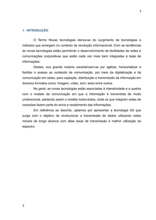 3




1 - INTRODUÇÃO


       O Termo Novas tecnologias deriva-se do surgimento de tecnologias e
métodos que emergem no contexto da revolução informacional. Com as tendências
às novas tecnologias estão permitindo o desenvolvimento de facilidades de redes e
comunicações corporativas que estão cada vez mais bem integradas à base de
informações.
       Destas, sua grande maioria caracterizam-se por agilizar, horizontalizar e
facilitar o acesso ao conteúdo da comunicação, por meio da digitalização e da
comunicação em redes, para captação, distribuição e transmissão da informação em
diversos formatos como: Imagem, vídeo, som, texto entre outros.
       No geral, as novas tecnologias estão associadas à interatividade e a quebra
com o modelo de comunicação em que a informação é transmitida de modo
unidirecional, adotando assim o modelo todos-todos, onde os que integram redes de
conexões fazem parte do envio e recebimento das informações.
       Em referência ao descrito, optamos por apresentar a tecnologia 4G que
surge com o objetivo de revolucionar a transmissão de dados utilizando redes
móveis de longo alcance com altas taxas de transmissão e melhor utilização do
espectro.




3
 