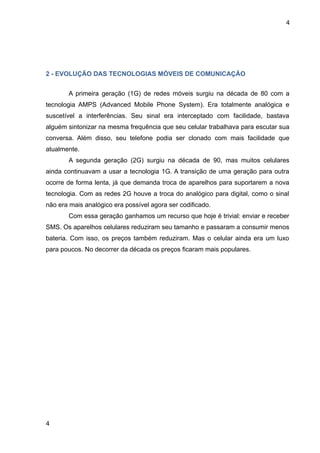4




2 - EVOLUÇÃO DAS TECNOLOGIAS MÓVEIS DE COMUNICAÇÃO


       A primeira geração (1G) de redes móveis surgiu na década de 80 com a
tecnologia AMPS (Advanced Mobile Phone System). Era totalmente analógica e
suscetível a interferências. Seu sinal era interceptado com facilidade, bastava
alguém sintonizar na mesma frequência que seu celular trabalhava para escutar sua
conversa. Além disso, seu telefone podia ser clonado com mais facilidade que
atualmente.
       A segunda geração (2G) surgiu na década de 90, mas muitos celulares
ainda continuavam a usar a tecnologia 1G. A transição de uma geração para outra
ocorre de forma lenta, já que demanda troca de aparelhos para suportarem a nova
tecnologia. Com as redes 2G houve a troca do analógico para digital, como o sinal
não era mais analógico era possível agora ser codificado.
       Com essa geração ganhamos um recurso que hoje é trivial: enviar e receber
SMS. Os aparelhos celulares reduziram seu tamanho e passaram a consumir menos
bateria. Com isso, os preços também reduziram. Mas o celular ainda era um luxo
para poucos. No decorrer da década os preços ficaram mais populares.




4
 