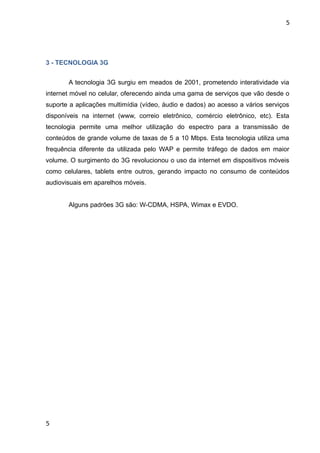 5




3 - TECNOLOGIA 3G


       A tecnologia 3G surgiu em meados de 2001, prometendo interatividade via
internet móvel no celular, oferecendo ainda uma gama de serviços que vão desde o
suporte a aplicações multimídia (vídeo, áudio e dados) ao acesso a vários serviços
disponíveis na internet (www, correio eletrônico, comércio eletrônico, etc). Esta
tecnologia permite uma melhor utilização do espectro para a transmissão de
conteúdos de grande volume de taxas de 5 a 10 Mbps. Esta tecnologia utiliza uma
frequência diferente da utilizada pelo WAP e permite tráfego de dados em maior
volume. O surgimento do 3G revolucionou o uso da internet em dispositivos móveis
como celulares, tablets entre outros, gerando impacto no consumo de conteúdos
audiovisuais em aparelhos móveis.


       Alguns padrões 3G são: W-CDMA, HSPA, Wimax e EVDO.




5
 