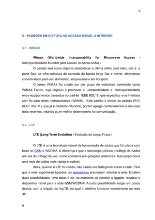 9




5 - PADRÕES EM DISPUTA NO ACESSO MÓVEL À INTERNET


5.1 - WIMAX


       Wimax     (Worldwide     Interoperability   for   Microwave      Access     -
Interoperabilidade Mundial para Acesso de Micro-ondas)
       O padrão tem como objetivo estabelecer a última milha (last mile), isto é, a
parte final da infra-estrutura de conexão de banda larga fixa e móvel, oferecendo
conectividade para uso doméstico, empresarial e em hotspots.
       O termo WiMAX foi criado por um grupo de indústrias conhecido como
WiMAX Forum, cujo objetivo é promover a compatibilidade e interoperabilidade
entre equipamentos baseados no padrão IEEE 802.16, que especifica uma interface
sem fio para redes metropolitanas (WMAN). Este padrão é similar ao padrão Wi-Fi
(IEEE 802.11), que já é bastante difundido, porém agrega conhecimentos e recursos
mais recentes, visando a um melhor desempenho na comunicação.



5.2 - LTE


       LTE (Long Term Evolution - Evolução de Longo Prazo)


       O LTE é uma tecnologia móvel de transmissão de dados que foi criada com
base no GSM e WCDMA. A diferença é que a tecnologia prioriza o tráfego de dados
em vez do tráfego de voz, como acontecia em gerações anteriores. Isso proporciona
uma rede de dados mais rápida e estável.
       Aliás, quando o LTE foi criado, não existia voz trafegando sobre a rede. Para
que a rede suportasse ligações, as operadoras precisaram adaptar a rede. Existem
duas possibilidades: uma delas é de, no momento de receber a ligação, rebaixar o
dispositivo móvel para a rede GSM/WCDMA. A outra possibilidade surgiu um pouco
depois, com a criação do VoLTE, no qual o telefone funciona normalmente na rede
4G.


9
 