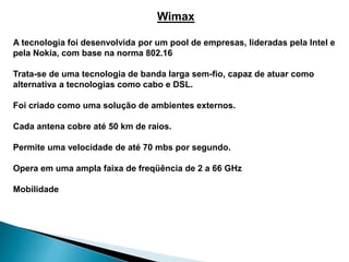 Wimax
A tecnologia foi desenvolvida por um pool de empresas, lideradas pela Intel e
pela Nokia, com base na norma 802.16
Trata-se de uma tecnologia de banda larga sem-fio, capaz de atuar como
alternativa a tecnologias como cabo e DSL.
Foi criado como uma solução de ambientes externos.
Cada antena cobre até 50 km de raios.
Permite uma velocidade de até 70 mbs por segundo.
Opera em uma ampla faixa de freqüência de 2 a 66 GHz
Mobilidade
 