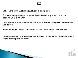 LTE
LTE – Long term Evolution (Evolução a logo prazo)
É uma tecnologia móvel de transmissão de dados que foi criada com
base no GSM e WCDMA
rede de dados mais rápida e estável – ela prioriza o trafego de dados ao em
vez de voz
Tem a vantagem de ser compatível com as redes atuais GSM e HSPA.
Capacidade maior – suporta o maior número de chamadas na mesma rede, e
taxas mais rápidas de dados
 