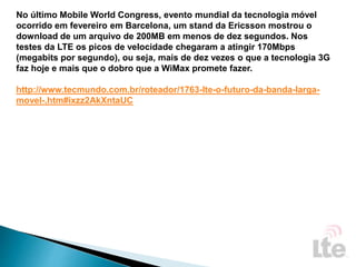 No último Mobile World Congress, evento mundial da tecnologia móvel
ocorrido em fevereiro em Barcelona, um stand da Ericsson mostrou o
download de um arquivo de 200MB em menos de dez segundos. Nos
testes da LTE os picos de velocidade chegaram a atingir 170Mbps
(megabits por segundo), ou seja, mais de dez vezes o que a tecnologia 3G
faz hoje e mais que o dobro que a WiMax promete fazer.
http://www.tecmundo.com.br/roteador/1763-lte-o-futuro-da-banda-larga-
movel-.htm#ixzz2AkXntaUC
 