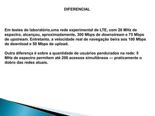 Em testes de laboratório,uma rede experimental de LTE, com 20 MHz de
espectro, alcançou, aproximadamente, 300 Mbps de downstream e 75 Mbps
de upstream. Entretanto, a velocidade real de navegação beira aos 100 Mbps
de download e 50 Mbps de upload.
Outra diferença é sobre a quantidade de usuários pendurados na rede: 5
MHz de espectro permitem até 200 acessos simultâneos — praticamente o
dobro das redes atuais.
DIFERENCIAL
 