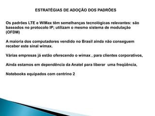 Os padrões LTE e WiMax têm semelhanças tecnológicas relevantes: são
baseados no protocolo IP; utilizam o mesmo sistema de modulação
(OFDM)
A maioria dos computadores vendido no Brasil ainda não conseguem
receber este sinal wimax.
Várias empresas já estão oferecendo o wimax , para clientes corporativos,
Ainda estamos em dependência da Anatel para liberar uma freqüência,
Notebooks equipados com centrino 2
ESTRATÉGIAS DE ADOÇÃO DOS PADRÕES
 