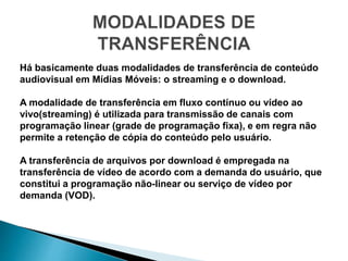 Há basicamente duas modalidades de transferência de conteúdo
audiovisual em Mídias Móveis: o streaming e o download.
A modalidade de transferência em fluxo contínuo ou vídeo ao
vivo(streaming) é utilizada para transmissão de canais com
programação linear (grade de programação fixa), e em regra não
permite a retenção de cópia do conteúdo pelo usuário.
A transferência de arquivos por download é empregada na
transferência de vídeo de acordo com a demanda do usuário, que
constitui a programação não-linear ou serviço de vídeo por
demanda (VOD).
 