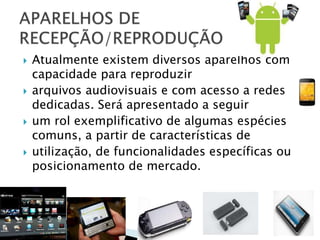  Atualmente existem diversos aparelhos com
capacidade para reproduzir
 arquivos audiovisuais e com acesso a redes
dedicadas. Será apresentado a seguir
 um rol exemplificativo de algumas espécies
comuns, a partir de características de
 utilização, de funcionalidades específicas ou
posicionamento de mercado.
 