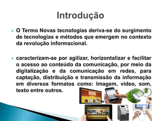  O Termo Novas tecnologias deriva-se do surgimento
de tecnologias e métodos que emergem no contexto
da revolução informacional.
 caracterizam-se por agilizar, horizontalizar e facilitar
o acesso ao conteúdo da comunicação, por meio da
digitalização e da comunicação em redes, para
captação, distribuição e transmissão da informação
em diversos formatos como: Imagem, vídeo, som,
texto entre outros.
 