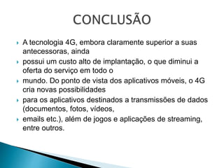 A tecnologia 4G, embora claramente superior a suas
antecessoras, ainda
 possui um custo alto de implantação, o que diminui a
oferta do serviço em todo o
 mundo. Do ponto de vista dos aplicativos móveis, o 4G
cria novas possibilidades
 para os aplicativos destinados a transmissões de dados
(documentos, fotos, vídeos,
 emails etc.), além de jogos e aplicações de streaming,
entre outros.
 