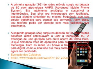  A primeira geração (1G) de redes móveis surgiu na década
de 80 com atecnologia AMPS (Advanced Mobile Phone
System). Era totalmente analógica e suscetível a
interferências. Seu sinal era interceptado com facilidade,
bastava alguém sintonizar na mesma frequência que seu
celular trabalhava para escutar sua conversa. Além disso,
seu telefone podia ser clonado com mais facilidade que
atualmente.
 A segunda geração (2G) surgiu na década de 90, mas muitos
celulares ainda continuavam a usar a tecnologia 1G. A
transição de uma geração para outra ocorre de forma lenta,
já que demanda troca de aparelhos para suportarem a nova
tecnologia. Com as redes 2G houve a troca do analógico
para digital, como o sinal não era mais analógico era possível
agora ser codificado.
 Evolução dos Celulares
 http://www.youtube.com/watch?v=zl7_ZUGo18c
 