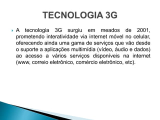  A tecnologia 3G surgiu em meados de 2001,
prometendo interatividade via internet móvel no celular,
oferecendo ainda uma gama de serviços que vão desde
o suporte a aplicações multimídia (vídeo, áudio e dados)
ao acesso a vários serviços disponíveis na internet
(www, correio eletrônico, comércio eletrônico, etc).
 