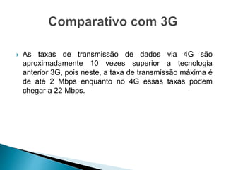  As taxas de transmissão de dados via 4G são
aproximadamente 10 vezes superior a tecnologia
anterior 3G, pois neste, a taxa de transmissão máxima é
de até 2 Mbps enquanto no 4G essas taxas podem
chegar a 22 Mbps.
 