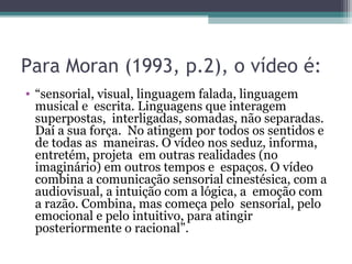 Para Moran (1993, p.2), o vídeo é:
• “sensorial, visual, linguagem falada, linguagem
musical e escrita. Linguagens que interagem
superpostas, interligadas, somadas, não separadas.
Daí a sua força. No atingem por todos os sentidos e
de todas as maneiras. O vídeo nos seduz, informa,
entretém, projeta em outras realidades (no
imaginário) em outros tempos e espaços. O vídeo
combina a comunicação sensorial cinestésica, com a
audiovisual, a intuição com a lógica, a emoção com
a razão. Combina, mas começa pelo sensorial, pelo
emocional e pelo intuitivo, para atingir
posteriormente o racional”.
 
