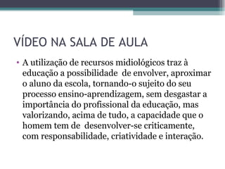 VÍDEO NA SALA DE AULA
• A utilização de recursos midiológicos traz à
educação a possibilidade de envolver, aproximar
o aluno da escola, tornando-o sujeito do seu
processo ensino-aprendizagem, sem desgastar a
importância do profissional da educação, mas
valorizando, acima de tudo, a capacidade que o
homem tem de desenvolver-se criticamente,
com responsabilidade, criatividade e interação.
 