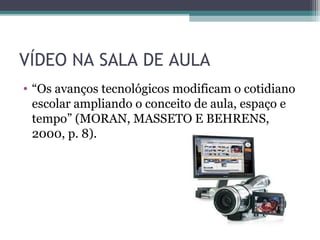 VÍDEO NA SALA DE AULA
• “Os avanços tecnológicos modificam o cotidiano
escolar ampliando o conceito de aula, espaço e
tempo” (MORAN, MASSETO E BEHRENS,
2000, p. 8).
 