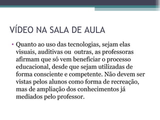 VÍDEO NA SALA DE AULA
• Quanto ao uso das tecnologias, sejam elas
visuais, auditivas ou outras, as professoras
afirmam que só vem beneficiar o processo
educacional, desde que sejam utilizadas de
forma consciente e competente. Não devem ser
vistas pelos alunos como forma de recreação,
mas de ampliação dos conhecimentos já
mediados pelo professor.
 
