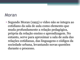 Moran
• Segundo Moran (1993) o vídeo não se integra ao
cotidiano da sala de aula como elemento que
muda profundamente a relação pedagógica,
própria da relação ensino e aprendizagem. No
entanto, serve para aproximar a sala de aula das
relações cotidianas, das linguagens e códigos da
sociedade urbana, levantando novas questões
durante o processo.
 