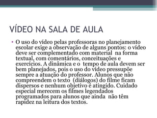 VÍDEO NA SALA DE AULA
• O uso do vídeo pelas professoras no planejamento
escolar exige a observação de alguns pontos: o vídeo
deve ser complementado com material na forma
textual, com comentários, conceituações e
exercícios. A dinâmica e o tempo de aula devem ser
bem planejados, pois o uso do vídeo pressupõe
sempre a atuação do professor. Alunos que não
compreendem o texto (diálogos) do filme ficam
dispersos e nenhum objetivo é atingido. Cuidado
especial merecem os filmes legendados
programados para alunos que ainda não têm
rapidez na leitura dos textos.
 