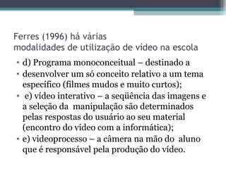 Ferres (1996) há várias
modalidades de utilização de vídeo na escola
• d) Programa monoconceitual – destinado a
• desenvolver um só conceito relativo a um tema
específico (filmes mudos e muito curtos);
• e) vídeo interativo – a seqüência das imagens e
a seleção da manipulação são determinados
pelas respostas do usuário ao seu material
(encontro do vídeo com a informática);
• e) videoprocesso – a câmera na mão do aluno
que é responsável pela produção do vídeo.
 