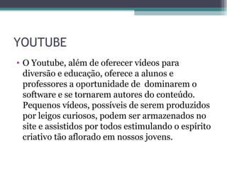 YOUTUBE
• O Youtube, além de oferecer vídeos para
diversão e educação, oferece a alunos e
professores a oportunidade de dominarem o
software e se tornarem autores do conteúdo.
Pequenos vídeos, possíveis de serem produzidos
por leigos curiosos, podem ser armazenados no
site e assistidos por todos estimulando o espírito
criativo tão aflorado em nossos jovens.
 
