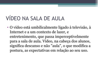 VÍDEO NA SALA DE AULA
• O vídeo está umbilicalmente ligado à televisão, à
Internet e a um contexto de lazer, e
entretenimento, que passa imperceptivelmente
para a sala de aula. Vídeo, na cabeça dos alunos,
significa descanso e não "aula", o que modifica a
postura, as expectativas em relação ao seu uso.
 
