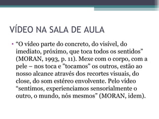 VÍDEO NA SALA DE AULA
• “O vídeo parte do concreto, do visível, do
imediato, próximo, que toca todos os sentidos”
(MORAN, 1993, p. 11). Mexe com o corpo, com a
pele – nos toca e "tocamos" os outros, estão ao
nosso alcance através dos recortes visuais, do
close, do som estéreo envolvente. Pelo vídeo
“sentimos, experienciamos sensorialmente o
outro, o mundo, nós mesmos” (MORAN, idem).
 