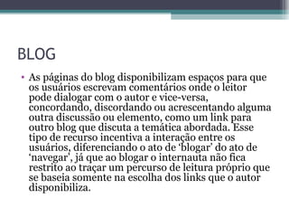 BLOG
• As páginas do blog disponibilizam espaços para que
os usuários escrevam comentários onde o leitor
pode dialogar com o autor e vice-versa,
concordando, discordando ou acrescentando alguma
outra discussão ou elemento, como um link para
outro blog que discuta a temática abordada. Esse
tipo de recurso incentiva a interação entre os
usuários, diferenciando o ato de ‘blogar’ do ato de
‘navegar’, já que ao blogar o internauta não fica
restrito ao traçar um percurso de leitura próprio que
se baseia somente na escolha dos links que o autor
disponibiliza.
 