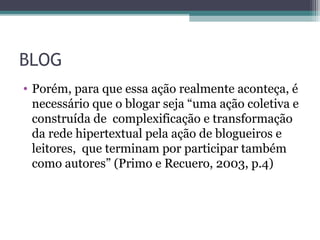 BLOG
• Porém, para que essa ação realmente aconteça, é
necessário que o blogar seja “uma ação coletiva e
construída de complexificação e transformação
da rede hipertextual pela ação de blogueiros e
leitores, que terminam por participar também
como autores” (Primo e Recuero, 2003, p.4)
 