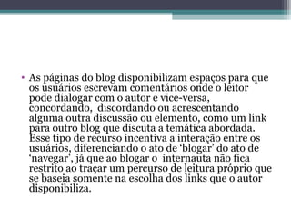 • As páginas do blog disponibilizam espaços para que
os usuários escrevam comentários onde o leitor
pode dialogar com o autor e vice-versa,
concordando, discordando ou acrescentando
alguma outra discussão ou elemento, como um link
para outro blog que discuta a temática abordada.
Esse tipo de recurso incentiva a interação entre os
usuários, diferenciando o ato de ‘blogar’ do ato de
‘navegar’, já que ao blogar o internauta não fica
restrito ao traçar um percurso de leitura próprio que
se baseia somente na escolha dos links que o autor
disponibiliza.
 