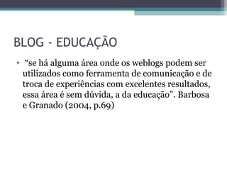BLOG - EDUCAÇÃO
• “se há alguma área onde os weblogs podem ser
utilizados como ferramenta de comunicação e de
troca de experiências com excelentes resultados,
essa área é sem dúvida, a da educação”. Barbosa
e Granado (2004, p.69)
 