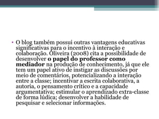 • O blog também possui outras vantagens educativas
significativas para o incentivo à interação e
colaboração. Oliveira (2008) cita a possibilidade de
desenvolver o papel do professor como
mediador na produção de conhecimento, já que ele
tem um papel ativo de instigar as discussões por
meio de comentários, potencializando a interação
entre a classe; incentivar a escrita colaborativa, a
autoria, o pensamento crítico e a capacidade
argumentativa; estimular o aprendizado extra-classe
de forma lúdica; desenvolver a habilidade de
pesquisar e selecionar informações.
 