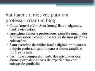 Vantagens e motivos para um
professor criar um blog
• Cotes (2007) e Von Staa (2005) listam algumas,
dentre eles estão:
• aproxima alunos e professores; permite uma maior
reflexão sobre o conteúdo e acerca de suas próprias
colocações;
• é um exercício de alfabetização digital tanto para o
próprio professor quanto para o aluno; amplia o
horário da aula;
• permite o acompanhamento das atividades dos
alunos por pais e a troca de experiências com
colegas de profissão
 