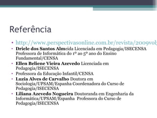 Referência
• http://www.perspectivasonline.com.br/revista/2009vol3
• Driele dos Santos Almeida Licenciada em Pedagogia/ISECENSA
Professora de Informática do 1º ao 5º ano do Ensino
Fundamental/CENSA
• Ellen Beliene Vieira Azevedo Licenciada em
Pedagogia/ISECENSA
• Professora da Educação Infantil/CENSA
• Luzia Alves de Carvalho Doutora em
Sociologia/UPSAM/Espanha Coordenadora do Curso de
Pedagogia/ISECENSA
• Liliana Azevedo Nogueira Doutoranda em Engenharia da
Informática/UPSAM/Espanha Professora do Curso de
Pedagogia/ISECENSA
 