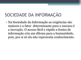 SOCIEDADE DA INFORMAÇÃO
• Na Sociedade da Informação as exigências são
maiores e o fator determinante para o sucesso é
a inovação. O acesso fácil e rápido a fontes de
informação cria um dilema para a humanidade,
pois, por si só ela não representa conhecimento.
 