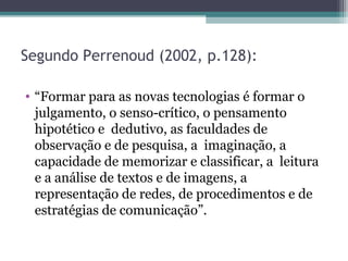 Segundo Perrenoud (2002, p.128):
• “Formar para as novas tecnologias é formar o
julgamento, o senso-crítico, o pensamento
hipotético e dedutivo, as faculdades de
observação e de pesquisa, a imaginação, a
capacidade de memorizar e classificar, a leitura
e a análise de textos e de imagens, a
representação de redes, de procedimentos e de
estratégias de comunicação”.
 