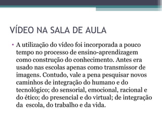 VÍDEO NA SALA DE AULA
• A utilização do vídeo foi incorporada a pouco
tempo no processo de ensino-aprendizagem
como construção do conhecimento. Antes era
usado nas escolas apenas como transmissor de
imagens. Contudo, vale a pena pesquisar novos
caminhos de integração do humano e do
tecnológico; do sensorial, emocional, racional e
do ético; do presencial e do virtual; de integração
da escola, do trabalho e da vida.
 