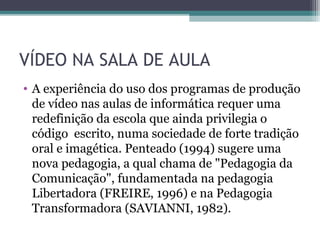 VÍDEO NA SALA DE AULA
• A experiência do uso dos programas de produção
de vídeo nas aulas de informática requer uma
redefinição da escola que ainda privilegia o
código escrito, numa sociedade de forte tradição
oral e imagética. Penteado (1994) sugere uma
nova pedagogia, a qual chama de "Pedagogia da
Comunicação", fundamentada na pedagogia
Libertadora (FREIRE, 1996) e na Pedagogia
Transformadora (SAVIANNI, 1982).
 