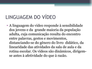 LINGUAGEM DO VÍDEO
• A linguagem do vídeo responde à sensibilidade
dos jovens e da grande maioria da população
adulta, cuja comunicação resulta do encontro
entre palavras, gestos e movimentos,
distanciando-se do gênero do livro didático, da
linearidade das atividades da sala de aula e da
rotina escolar. Os vídeos são dinâmicos, dirigem-
se antes à afetividade do que à razão.
 