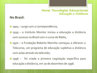 Novas Tecnologias Educacionais
Educação a Distância
No Brasil:
 1904 – surge com a correspondência;
 1939 – o Instituto ...