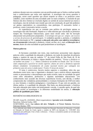 10

podemos desejar nem nos contentar com um professorado que se limita a realizar tarefas
sem o conhecimento que nelas está implicado. A tecnologia trás novas questões à
pedagogia, assim como questões que dizem respeito ao aluno e ao professor como
cidadãos, como membros de uma sociedade cada vez mais complexa. A inclusão de que
falamos não deve limitar-se à inclusão digital, no sentido de acesso material aos meios e
tecnologias, mas da inclusão num mundo que está em construção, da qual não podemos
ser apenas espectadores ou consumidores, mas partícipes. É necessário incluir o
professor, como é necessário incluir a escola.
       As experiências em que se constata uma política de privilegiar apenas as
tecnologias têm sido frustrantes. Repete-se a velha máxima que vem desde os primeiros
tempos das Tecnologias Educacionais, quase meio século atrás: não há inovação
educacional sem professores preparados. A tecnologia tem que ser, sempre, um recurso
a serviço do processo de aprendizagem. A verdadeira questão e, portanto, o verdadeiro
desafio relacionado às TIC, é pensar a educação não pelos seus adjetivos tecnológicos
ou circunstanciais (educação a distância, virtual, on-line, etc.), mas, a Educação em si
mesma, dentro de uma sociedade na qual predominam as tecnologias.

Outras palavras

        Já havíamos concluído este texto, mas resolvemos acrescentar mais algumas
palavras sobre a qualidade da educação a distância, em razão da manchete de primeira
página e matéria de capa de caderno “C” do jornal Folha de São Paulo de 10 de
setembro (destacamos os títulos e alguns detalhes da matéria): “Ensino a distância se
sai melhor em exame”. (...) “Aluno a distância vai melhor no Enade. Em 7 de 13 áreas
onde comparação é possível no ensino superior, alunos de curso a distância superam
demais estudantes. Levantamento do exame nacional mostra que vantagem nos
primeiros anos do curso é ainda maior: 9 entre 13 áreas de ensino”.
         O tema é controverso, haveria muitos aspectos a considerar, além dos que
abordamos neste texto, mas o importante a destacar é que a notícia oferece argumento
contra os preconceitos e desconfianças que ainda existem, tanto na sociedade em geral
como entre educadores, professores e algumas autoridades educacionais. Um
conhecimento mais acurado das diversas experiências levaria, sem dúvida, à melhor
compreensão das verdadeiras potencialidades e eventuais limitações da EAD (em todos
os seus formatos e modelos pedagógicos e tecnológicos). O que está em questão, em
última análise, é a qualidade da educação. Não basta sua democratização: a histórica
luta pela educação para todos está praticamente vencida. A questão agora, da qual não
se pode excluir as tecnologias e as diferentes modalidades de ensino, é: educação
pública de qualidade para todos.

REFERÊNCIAS BIBLIOGRÁFICAS

DUART, Josep M. e SANGRÀ, Albert (organizadores). Aprender en la virtualidad.
Barcelona. Editorial Gedisa. 2005.
ECHEVERRÍA, Javier. Los señores del aire: Telépolis y el Tercer Entorno. Barcelona,
Ediciones Destino. 1999.
Texto elaborado para debate na Conferência Estadual da Educação (Secretaria de Educação e Conselho
de Educação do Estado do Ceará, agosto a outubro de 2007) em Quixadá, Ce. 13.09.2007. [Em
preparação para publicação. Citar a fonte e referencia. – Críticas e comentários podem ser enviados para
ebpontes@gmail.com.]
 