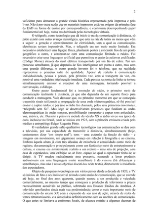 2

suficiente para demarcar a grande virada histórica representada pela imprensa e pelo
livro. Não é por outra razão que os materiais impressos estão na origem da primeira fase
da EAD na forma de ensino por correspondência, e continuam desempenhando papel
fundamental até hoje, numa era dominada pelas tecnologias virtuais.
        O telégrafo, como tecnologia que dá início à era da comunicação à distância, só
pôde existir com outro avanço tecnológico, que está na raiz de todos os meios que vêm
a seguir: a geração e aproveitamento de eletricidade, sem a qual as comunicações
eletrônicas seriam impossíveis. Mas, o telégrafo era um meio muito limitado. Era
necessário estabelecer uma ligação física, plantando postes e esticando fios de um ponto
geográfico a outro, e contentar-se com uma comunicação limitada a ruídos. Foi
necessário criar uma linguagem artificial que permitisse o envio de palavras codificadas
(Código Morse) através do sinal elétrico transportado por um fio de cobre. Por um
processo semelhante, já que dependia de fios interligando um ponto a outro, mas com
uma grande diferença, o outro grande invento foi o telefone, que na realidade
representou o primeiro salto de qualidade. Apesar de restrito à comunicação
individualizada, pessoa a pessoa, pela primeira vez, com o transporte da voz, era
possível uma verdadeira interlocução imediata. Cada pessoa na ponta da linha se tornou
simultaneamente emissor e receptor de uma mensagem, tornando possível a
conversação, o diálogo.
        Outro passo fundamental foi a invenção do rádio, o primeiro meio de
comunicação realmente à distância, já que não dependia de um suporte físico para
conduzir a mensagem. Vale destacar que, no primeiro momento em que se conseguiu
transmitir sinais utilizando a propagação de uma onda eletromagnética, só foi possível
enviar e captar ruídos, e por isso o rádio foi chamado, pelos seus primeiros inventores,
“telégrafo sem fio”. Mas logo se desenvolveram processos que fundiam as ondas
eletromagnéticas às ondas sonoras, possibilitando transportar e captar sons articulados:
voz, música, etc. Durante a primeira metade do século XX o rádio viveu sua época de
ouro, inclusive no Brasil, onde se iniciou em 1923, com a primeira emissora criada pelo
médico e antropólogo Edgar Roquette Pinto.
        O verdadeiro grande salto qualitativo tecnológico nas comunicações se deu com
a televisão, por sua capacidade de transmitir à distância, simultaneamente (hoje,
costumamos dizer “em tempo real”), sons – uma extensão da função do rádio – e
imagens em movimento, um gigantesco avanço em relação à fotografia e ao cinema.
Embora àquela altura já com três décadas de existência e consolidado como meio de
registro, documentação e principalmente como um fantástico meio de entretenimento e
cultura, o cinema era naturalmente restrito a um recinto – uma sala de projeção, uma
casa de espetáculos, uma exibição ao ar livre, espaço ao qual o espectador tinha de se
dirigir. A TV mudou radicalmente esse processo, passando a levar produtos
audiovisuais em uma linguagem muito semelhante à do cinema (há diferenças e
semelhanças, mas não é nosso objetivo discuti-las neste texto), diretamente à residência
dos espectadores.
        Objeto de pesquisas tecnológicas em vários países desde a década de 1920, a TV
só iniciou de fato o seu indiscutível reinado como meio de comunicação, que se estende
até hoje, no final dos anos quarenta, quando passou a ser produzida e veiculada
comercialmente, ao mesmo tempo que começava a produção de televisores a preços
razoavelmente acessíveis ao público, sobretudo nos Estados Unidos da América. A
televisão aprofundou ainda mais sua predominância como o mais importante meio de
comunicação do século XX com a expansão de seu raio de ação, através de redes de
torres retransmissoras, e a consolidou definitivamente com os satélites de comunicação.
O que antes se limitava a emissoras locais, de alcance restrito a algumas dezenas de
 
