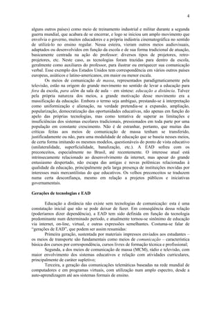 4

alguns outros países) como meio de treinamento industrial e militar durante a segunda
guerra mundial, que acabara de se encerrar, e logo se iniciou um amplo movimento que
envolvia o governo, muitos educadores e a própria indústria cinematográfica no sentido
de utilizá-lo no ensino regular. Nessa esteira, vieram outros meios audiovisuais,
adaptados ou desenvolvidos em função da escola e de sua forma tradicional de atuação,
basicamente centrada na ação do professor: diversos tipos de projetores, retro-
projetores, etc. Neste caso, as tecnologias foram trazidas para dentro da escola,
geralmente como auxiliares do professor, para ilustrar ou enriquecer sua comunicação
verbal. Esse exemplo dos Estados Unidos tem correspondência em vários outros países
europeus, asiáticos e latino-americanos, em maior ou menor escala.
        Os meios de comunicação de massa, representados paradigmaticamente pela
televisão, estão na origem do grande movimento no sentido de levar a educação para
fora da escola, para além da sala de aula – em síntese: educação a distância. Talvez
pela própria natureza dos meios, a grande motivação desse movimento era a
massificação da educação. Embora o termo seja ambíguo, prestando-se à interpretação
como uniformização e alienação, na verdade pretendia-se a expansão, ampliação,
popularização, democratização das oportunidades educativas, não apenas em função do
apelo das próprias tecnologias, mas como tentativa de superar as limitações e
insuficiências dos sistemas escolares tradicionais, pressionados em toda parte por uma
população em constante crescimento. Não é de estranhar, portanto, que muitas das
críticas feitas aos meios de comunicação de massa tenham se transferido,
justificadamente ou não, para uma modalidade de educação que se baseia nesses meios,
de certa forma imitando os mesmos modelos, questionáveis do ponto de vista educativo
(unilateralidade, superficialidade, banalização, etc.). A EAD sofreu com os
preconceitos, especialmente no Brasil, até recentemente. O interesse atual está
intrinsecamente relacionado ao desenvolvimento da internet, mas apesar do grande
entusiasmo despertado, não escapa das antigas e novas polêmicas relacionadas à
qualidade da educação, principalmente pela larga presença de instituições movidas por
interesses mais mercantilistas do que educativos. Os velhos preconceitos se traduzem
numa certa desconfiança, mesmo em relação a projetos públicos e iniciativas
governamentais.

Gerações de tecnologias e EAD

       Educação a distância não existe sem tecnologias de comunicação: esta é uma
constatação inicial que não se pode deixar de fazer. Em conseqüência dessa relação
(poderíamos dizer dependência), a EAD tem sido definida em função da tecnologia
predominante num determinado período, e atualmente tornou-se sinônimo de educação
via internet, on-line, virtual, e outras expressões semelhantes. Costuma-se falar de
“gerações de EAD”, que podem ser assim resumidas:
       Primeira geração, sustentada por materiais impressos enviados aos estudantes –
os meios de transporte são fundamentais como meios de comunicação – característica
básica dos cursos por correspondência, cursos livres de formação técnica e profissional;
       Segunda, a dos meios de comunicação de massa (MCM), rádio e televisão, com
maior envolvimento dos sistemas educativos e relação com atividades curriculares,
principalmente de caráter supletivo;
       Terceira, a geração das comunicações telemáticas baseadas na rede mundial de
computadores e em programas virtuais, com utilização num amplo espectro, desde a
auto-aprendizagem até aos sistemas formais de ensino.
 