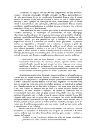 5

        Atualmente, não se pode falar de EAD sem computadores em rede, produtos e
processos virtuais de comunicação, interação, simulação, etc. Mas, o que significa isso?
Há vários aspectos que devem ser considerados. O principal deles se refere à própria
natureza do entorno virtual em que vivemos, e dentro do qual é preciso pensar a
educação. A atual “geração” de tecnologias se define, essencialmente, por seu caráter
virtual. É indiscutível que uma tecnologia e, sobretudo, um conjunto delas de natureza
semelhante, modifica profundamente a sociedade em que se inserem. Isso se tornou
ainda mais evidente na era da informática.
        Várias metáforas têm sido utilizadas para definir a realidade tecnológica atual:
sociedade informática, da informação, do conhecimento, em rede, ciberespaço,
cibercultura, etc. Consideramos útil ao que discutimos neste texto a metáfora criada pelo
sociólogo espanhol Javier Echeverría: Telépolis (uma polis planetária, fundada nas tele-
tecnologias, aquelas que nos possibilitam agir e interagir à distância), cujas
propriedades inéditas a diferenciam dos entornos sociais precedentes. O primeiro
entorno, de dependência e integração com a natureza, o segundo, a partir das
tecnologias que levaram à predominância do ambiente social urbano, mas ainda
essencialmente presencial e próximo, e o terceiro, (“Telépolis, a cidade planetária”),
cujo poder se assenta mais no ar do que na terra (satélites de comunicação, de previsão
do tempo, de espionagem, de uso militar, etc.). Com o conceito de “entorno”, esse autor
pretende expressar mais do que as acepções comuns, de ambiente ou meio-ambiente:

       As inter-relações entre os seres humanos, e entre eles e seu entorno, são
       baseadas na proximidade e na vizinhança. De fato, o próprio entorno contém
       essa significação: é aquilo que está ao redor do nosso corpo, de nossa vista, ou
       geralmente, das diversas implementações que foram criadas para expandir
       nosso espaço imediato. (...) As tele-tecnologias possibilitam a construção e um
       terceiro entorno totalmente diferente dos demais. (Echeverría. 1999 :45).

         As principais características do terceiro entorno justificam as afirmações de que
vivemos em um mundo realmente distinto. A primeira delas é a artificialidade de
grande parte do espaço social e das próprias relações que nele se desenvolvem. Alguns
exemplos corriqueiros: ao sacar dinheiro com um cartão magnético, você não tem nome,
mas um número de conta, uma senha inventada e que pode ser modificada a qualquer
hora. Quando participa de um bate-papo na internet, você entra numa sala que não
existe, mas é criada no momento em que você e os outros entram e iniciam uma
conversação, de forma imaterial e impessoal. Aí também as identidades não são
necessariamente reais, mas cada um pode assumir nome, idade, sexo, etc. fictícios,
artificiais. O exemplo mais revelador e atual é o espaço virtual chamado Second Life
(Segunda Vida), onde cada um pode criar um personagem (um avatar, sua identidade
no espaço cibernético) através do qual age, interage, compra, vende, namora, casa, se
divorcia, constrói cidades, constrói e destrói empresas, entidades, em alguns casos até
comete atos de violência, assassinatos, tudo num mundo virtual, que para muitos acaba
se transformando na sua realidade.
         Outras características diferenciam o terceiro entorno dos anteriores, naturais,
não-virtuais, na concepção de Echeverría (que em parte se assemelha a de outros
autores, embora cada um adote terminologia diferente para nomear e analisar os
mesmos fenômenos):
         1. Distância versus Proximidade (Echeverría utiliza os termos distalidade e
             proximalidade, como a essência dessas duas condições).
 