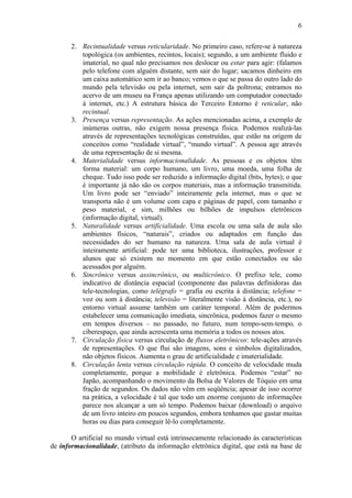 6

       2. Recintualidade versus reticularidade. No primeiro caso, refere-se à natureza
          topológica (os ambientes, recintos, locais); segundo, a um ambiente fluido e
          imaterial, no qual não precisamos nos deslocar ou estar para agir: (falamos
          pelo telefone com alguém distante, sem sair do lugar; sacamos dinheiro em
          um caixa automático sem ir ao banco; vemos o que se passa do outro lado do
          mundo pela televisão ou pela internet, sem sair da poltrona; entramos no
          acervo de um museu na França apenas utilizando um computador conectado
          à internet, etc.) A estrutura básica do Terceiro Entorno é reticular, não
          recintual.
       3. Presença versus representação. As ações mencionadas acima, a exemplo de
          inúmeras outras, não exigem nossa presença física. Podemos realizá-las
          através de representações tecnológicas construídas, que estão na origem de
          conceitos como “realidade virtual”, “mundo virtual”. A pessoa age através
          de uma representação de si mesma.
       4. Materialidade versus informacionalidade. As pessoas e os objetos têm
          forma material: um corpo humano, um livro, uma moeda, uma folha de
          cheque. Tudo isso pode ser reduzido a informação digital (bits, bytes); o que
          é importante já não são os corpos materiais, mas a informação transmitida.
          Um livro pode ser “enviado” inteiramente pela internet, mas o que se
          transporta não é um volume com capa e páginas de papel, com tamanho e
          peso material, e sim, milhões ou bilhões de impulsos eletrônicos
          (informação digital, virtual).
       5. Naturalidade versus artificialidade. Uma escola ou uma sala de aula são
          ambientes físicos, “naturais”, criados ou adaptados em função das
          necessidades do ser humano na natureza. Uma sala de aula virtual é
          inteiramente artificial: pode ter uma biblioteca, ilustrações, professor e
          alunos que só existem no momento em que estão conectados ou são
          acessados por alguém.
       6. Sincrônico versus assincrônico, ou multicrônico. O prefixo tele, como
          indicativo de distância espacial (componente das palavras definidoras das
          tele-tecnologias, como telégrafo = grafia ou escrita à distância; telefone =
          voz ou som à distância; televisão = literalmente visão à distância, etc.), no
          entorno virtual assume também um caráter temporal. Além de podermos
          estabelecer uma comunicação imediata, sincrônica, podemos fazer o mesmo
          em tempos diversos – no passado, no futuro, num tempo-sem-tempo, o
          ciberespaço, que ainda acrescenta uma memória a todos os nossos atos.
       7. Circulação física versus circulação de fluxos eletrônicos: tele-ações através
          de representações. O que flui são imagens, sons e símbolos digitalizados,
          não objetos físicos. Aumenta o grau de artificialidade e imaterialidade.
       8. Circulação lenta versus circulação rápida. O conceito de velocidade muda
          completamente, porque a mobilidade é eletrônica. Podemos “estar” no
          Japão, acompanhando o movimento da Bolsa de Valores de Tóquio em uma
          fração de segundos. Os dados não vêm em seqüência; apesar de isso ocorrer
          na prática, a velocidade é tal que todo um enorme conjunto de informações
          parece nos alcançar a um só tempo. Podemos baixar (download) o arquivo
          de um livro inteiro em poucos segundos, embora tenhamos que gastar muitas
          horas ou dias para conseguir lê-lo completamente.

       O artificial no mundo virtual está intrinsecamente relacionado às características
de informacionalidade, (atributo da informação eletrônica digital, que está na base de
 