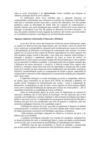 7

todas as novas tecnologias) e de representação virtual, condição que dispensa ou
substitui a presença física de seres e objetos.
        As implicações dessa nova realidade para a educação precisam ser
compreendidas e enfrentadas, mas costumam se constituir em obstáculos e dificuldades,
tanto para a instituição escolar como para a maioria dos educadores. Um dos grandes
problemas reside na dificuldade de mudar todo um conjunto de conhecimentos e
atitudes culturais (um outro paradigma) para conceber e desenvolver novas formas de
educação. O paradoxal é que elas não podem ser diferentes em termos absolutos – ou
seja, não podem constituir-se numa negação da essência e dos valores, que transcendem
as circunstâncias materiais e tecnológicas de um determinado momento.

Algumas exigências relacionadas à Educação a Distância

        O uso da EAD em cursos não-formais do sistema de ensino fundamental, médio
ou superior no Brasil já tem uma longa história, que vem desde o início do século XX
com o ensino por correspondência, passando mais recentemente por cursos de extensão
e pós-graduação, já utilizando as tecnologias de comunicação mais recentes. No ensino
regular isso só ocorre de fato a partir da internet, especialmente no ensino superior. Há
uma pergunta sempre trazida à discussão, e que ainda tem respostas controvertidas: a
educação a distância é igualmente aplicável em todos os níveis de ensino? As
experiências de vários países com maior tradição têm demonstrado que é com os adultos
que ela apresenta os melhores resultados. A principal razão está na própria condição que
a diferencia do ensino presencial: a distância. A falta de contato físico regular entre
professor e estudante, requer deste uma série de capacidades e atitudes que não se pode
exigir, por exemplo, de uma criança do ensino fundamental: auto-disciplina, autonomia,
iniciativa, responsabilidade quanto ao cumprimento de tarefas e prazos, capacidade de
compreensão e expressão escrita indispensável à comunicação mediada por computador,
entre várias outras.
        É importante distinguir o uso das tecnologias na escola, o computador, materiais
de estudo, jogos conectados ou em discos (CD, DVD), da educação a distância, em
sentido estrito. Programas de informatização das escolas – como a implantação de
laboratórios, computadores na sala de aula e outros aspectos de infra-estrutura digital,
assim como a projetada distribuição de laptops para crianças do ensino público – não se
enquadram exatamente na modalidade de ensino a distância.
        Tanto na modernização digital da escola como na implantação de sistemas de
educação a distância, não se trata apenas de tecnologia. Um dos equívocos que se tem
cometido com freqüência é, primeiro implantar a infra-estrutura tecnológica para depois
definir o que fazer com ela. A implantação de um programa institucional de educação a
distância tem que levar em consideração uma série de aspectos e exigências, para que
um projeto pedagógico funcione com a qualidade exigível:
        - Definição da natureza do curso, que pode ser totalmente à distância ou híbrido
(semi-presencial). A estrutura necessária a um curso híbrido pode incluir espaços para
atividades presenciais (encontros com finalidades específicas, avaliações);
        - Infra-estrutura tecnológica adequada aos objetivos, à natureza do curso e do
público-alvo a ser atendido;
        - Condições tecnológicas esperadas e/ou exigidas dos estudantes, indispensáveis
ao desenvolvimento do curso, à metodologia básica e outras atividades correlacionadas
ao uso da rede, que se acrescentam às possibilidades de aprendizagem dos alunos;
        - Definição clara de uma metodologia, as formas de interação e comunicação
que devem ocorrer regular e eficientemente entre professores, tutores e estudantes;
 
