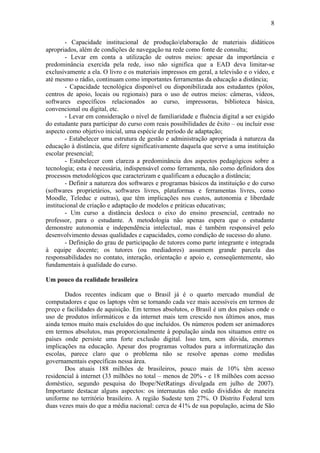 8

        - Capacidade institucional de produção/elaboração de materiais didáticos
apropriados, além de condições de navegação na rede como fonte de consulta;
        - Levar em conta a utilização de outros meios: apesar da importância e
predominância exercida pela rede, isso não significa que a EAD deva limitar-se
exclusivamente a ela. O livro e os materiais impressos em geral, a televisão e o vídeo, e
até mesmo o rádio, continuam como importantes ferramentas da educação a distância;
        - Capacidade tecnológica disponível ou disponibilizada aos estudantes (pólos,
centros de apoio, locais ou regionais) para o uso de outros meios: câmeras, vídeos,
softwares específicos relacionados ao curso, impressoras, biblioteca básica,
convencional ou digital, etc.
        - Levar em consideração o nível de familiaridade e fluência digital a ser exigido
do estudante para participar do curso com reais possibilidades de êxito – ou incluir esse
aspecto como objetivo inicial, uma espécie de período de adaptação;
        - Estabelecer uma estrutura de gestão e administração apropriada à natureza da
educação à distância, que difere significativamente daquela que serve a uma instituição
escolar presencial;
        - Estabelecer com clareza a predominância dos aspectos pedagógicos sobre a
tecnologia; esta é necessária, indispensável como ferramenta, não como definidora dos
processos metodológicos que caracterizam e qualificam a educação a distância;
        - Definir a natureza dos softwares e programas básicos da instituição e do curso
(softwares proprietários, softwares livres, plataformas e ferramentas livres, como
Moodle, Teleduc e outras), que têm implicações nos custos, autonomia e liberdade
institucional de criação e adaptação de modelos e práticas educativas;
        - Um curso a distância desloca o eixo do ensino presencial, centrado no
professor, para o estudante. A metodologia não apenas espera que o estudante
demonstre autonomia e independência intelectual, mas é também responsável pelo
desenvolvimento dessas qualidades e capacidades, como condição de sucesso do aluno.
        - Definição do grau de participação de tutores como parte integrante e integrada
à equipe docente; os tutores (ou mediadores) assumem grande parcela das
responsabilidades no contato, interação, orientação e apoio e, conseqüentemente, são
fundamentais à qualidade do curso.

Um pouco da realidade brasileira

       Dados recentes indicam que o Brasil já é o quarto mercado mundial de
computadores e que os laptops vêm se tornando cada vez mais acessíveis em termos de
preço e facilidades de aquisição. Em termos absolutos, o Brasil é um dos países onde o
uso de produtos informáticos e da internet mais tem crescido nos últimos anos, mas
ainda temos muito mais excluídos do que incluídos. Os números podem ser animadores
em termos absolutos, mas proporcionalmente à população ainda nos situamos entre os
países onde persiste uma forte exclusão digital. Isso tem, sem dúvida, enormes
implicações na educação. Apesar dos programas voltados para a informatização das
escolas, parece claro que o problema não se resolve apenas como medidas
governamentais específicas nessa área.
       Dos atuais 188 milhões de brasileiros, pouco mais de 10% têm acesso
residencial à internet (33 milhões no total – menos de 20% - e 18 milhões com acesso
doméstico, segundo pesquisa do Ibope/NetRatings divulgada em julho de 2007).
Importante destacar alguns aspectos: os internautas não estão divididos de maneira
uniforme no território brasileiro. A região Sudeste tem 27%. O Distrito Federal tem
duas vezes mais do que a média nacional: cerca de 41% de sua população, acima de São
 